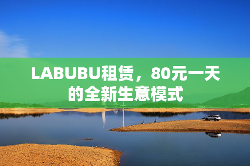 LABUBU租赁，80元一天的全新生意模式