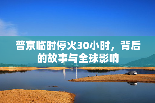 普京临时停火30小时，背后的故事与全球影响