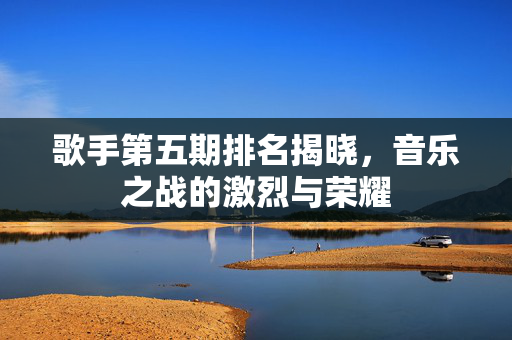 歌手第五期排名揭晓，音乐之战的激烈与荣耀