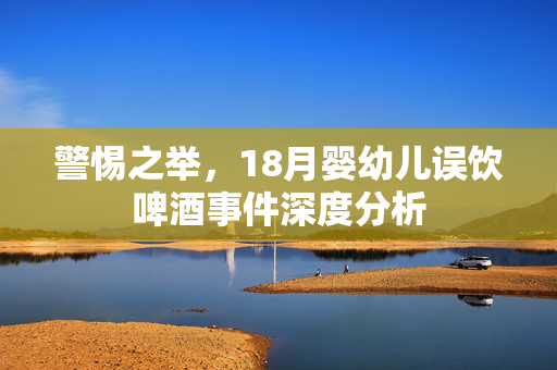 警惕之举，18月婴幼儿误饮啤酒事件深度分析