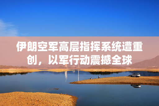 伊朗空军高层指挥系统遭重创，以军行动震撼全球