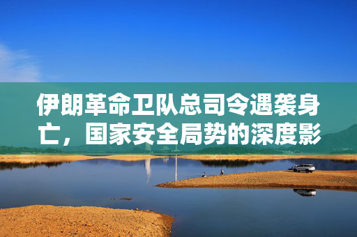 伊朗革命卫队总司令遇袭身亡，国家安全局势的深度影响