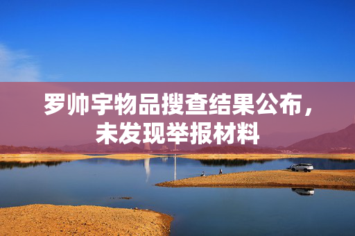 罗帅宇物品搜查结果公布，未发现举报材料