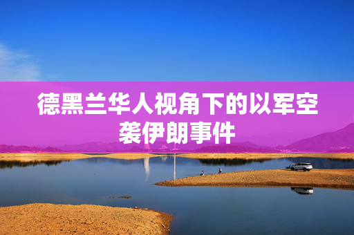 德黑兰华人视角下的以军空袭伊朗事件