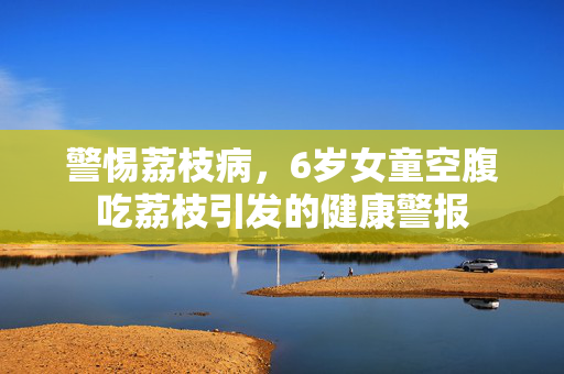 警惕荔枝病，6岁女童空腹吃荔枝引发的健康警报