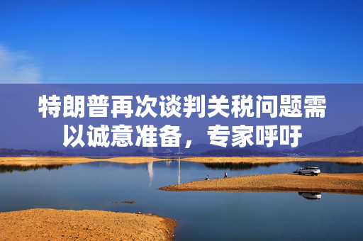 特朗普再次谈判关税问题需以诚意准备，专家呼吁