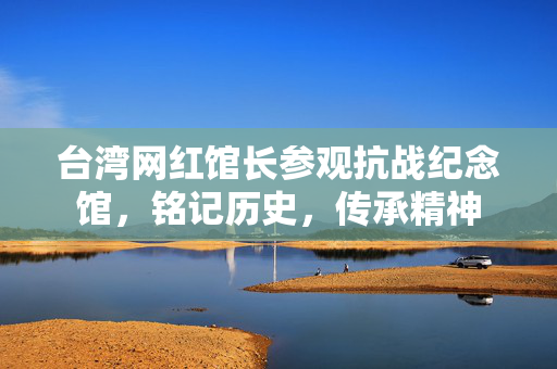 台湾网红馆长参观抗战纪念馆，铭记历史，传承精神