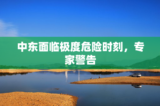中东面临极度危险时刻，专家警告