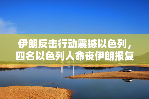 伊朗反击行动震撼以色列，四名以色列人命丧伊朗报复之中