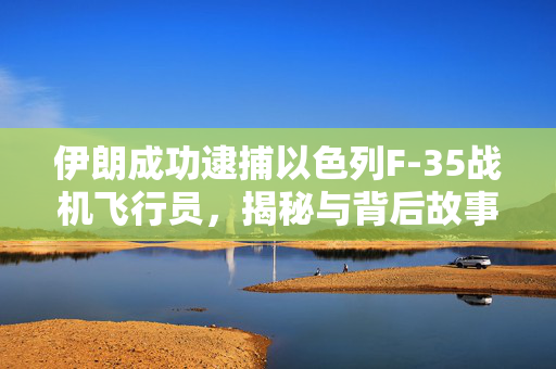 伊朗成功逮捕以色列F-35战机飞行员，揭秘与背后故事