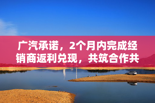 广汽承诺，2个月内完成经销商返利兑现，共筑合作共赢新篇章