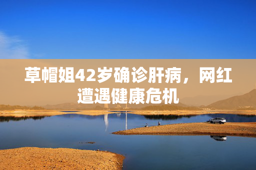 草帽姐42岁确诊肝病，网红遭遇健康危机