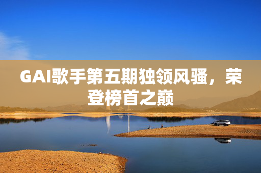 GAI歌手第五期独领风骚，荣登榜首之巅