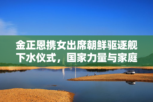 金正恩携女出席朝鲜驱逐舰下水仪式，国家力量与家庭情感的交织