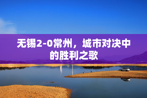 无锡2-0常州，城市对决中的胜利之歌