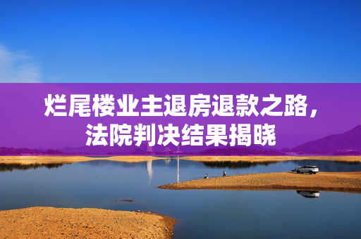 烂尾楼业主退房退款之路，法院判决结果揭晓