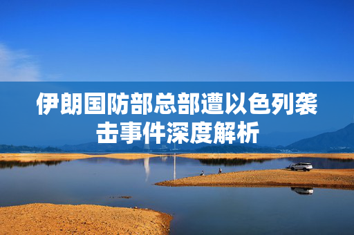 伊朗国防部总部遭以色列袭击事件深度解析