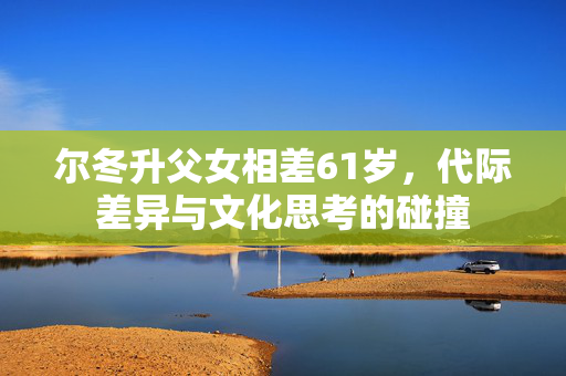 尔冬升父女相差61岁，代际差异与文化思考的碰撞