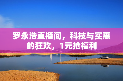罗永浩直播间，科技与实惠的狂欢，1元抢福利