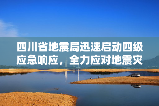 四川省地震局迅速启动四级应急响应，全力应对地震灾害