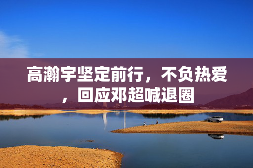 高瀚宇坚定前行，不负热爱，回应邓超喊退圈