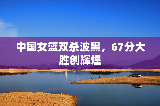 中国女篮双杀波黑，67分大胜创辉煌