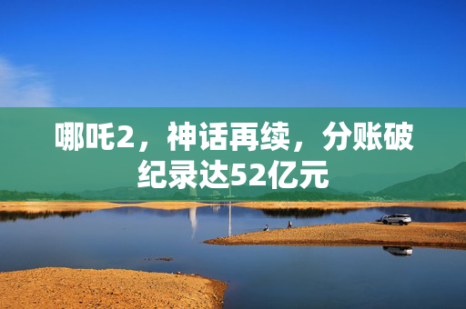 哪吒2，神话再续，分账破纪录达52亿元