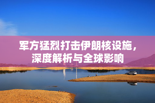 军方猛烈打击伊朗核设施，深度解析与全球影响