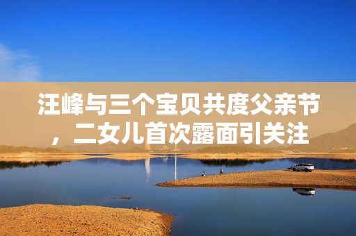 汪峰与三个宝贝共度父亲节，二女儿首次露面引关注