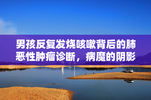 男孩反复发烧咳嗽背后的肺恶性肿瘤诊断，病魔的阴影