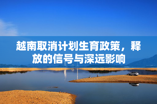 越南取消计划生育政策，释放的信号与深远影响