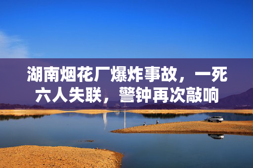 湖南烟花厂爆炸事故，一死六人失联，警钟再次敲响