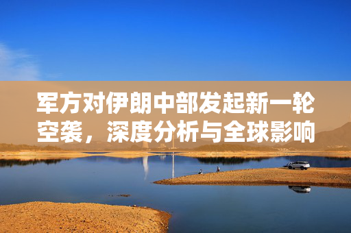 军方对伊朗中部发起新一轮空袭，深度分析与全球影响