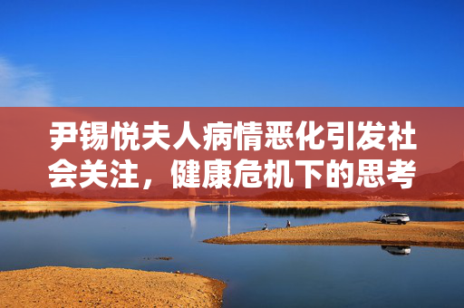 尹锡悦夫人病情恶化引发社会关注，健康危机下的思考与行动