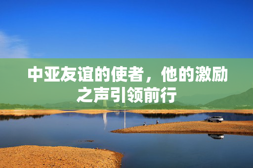 中亚友谊的使者，他的激励之声引领前行