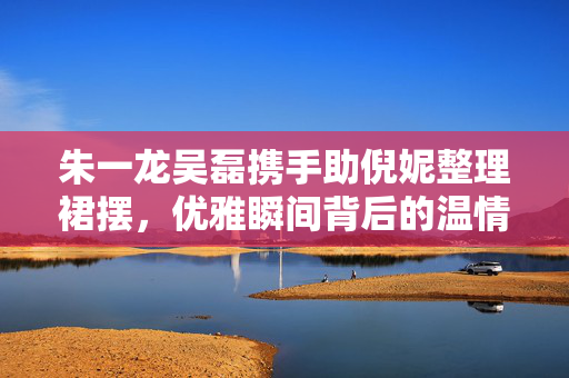 朱一龙吴磊携手助倪妮整理裙摆，优雅瞬间背后的温情故事