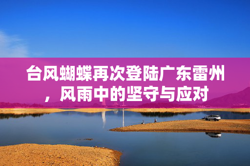 台风蝴蝶再次登陆广东雷州，风雨中的坚守与应对