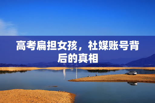 高考扁担女孩，社媒账号背后的真相