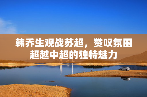 韩乔生观战苏超，赞叹氛围超越中超的独特魅力