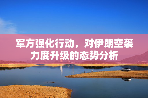 军方强化行动，对伊朗空袭力度升级的态势分析