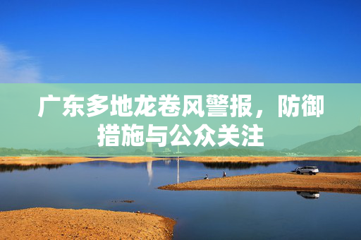 广东多地龙卷风警报，防御措施与公众关注
