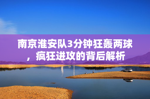 南京淮安队3分钟狂轰两球，疯狂进攻的背后解析