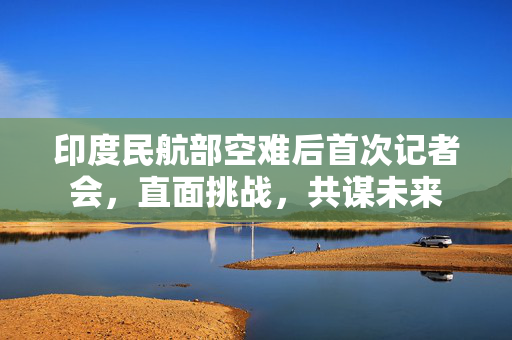 印度民航部空难后首次记者会，直面挑战，共谋未来