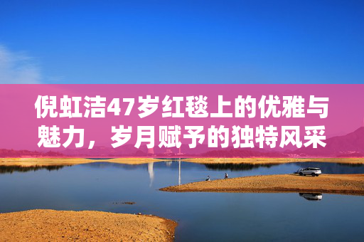 倪虹洁47岁红毯上的优雅与魅力，岁月赋予的独特风采