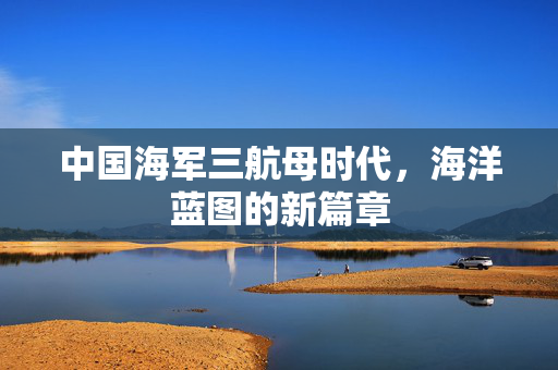中国海军三航母时代，海洋蓝图的新篇章