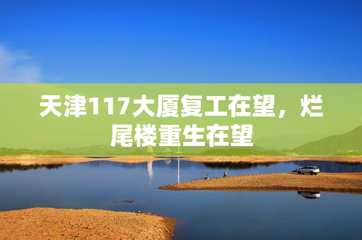 天津117大厦复工在望，烂尾楼重生在望