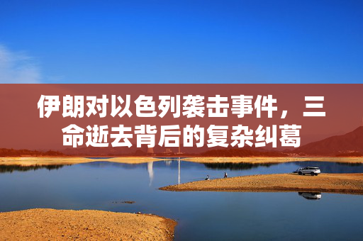 伊朗对以色列袭击事件，三命逝去背后的复杂纠葛