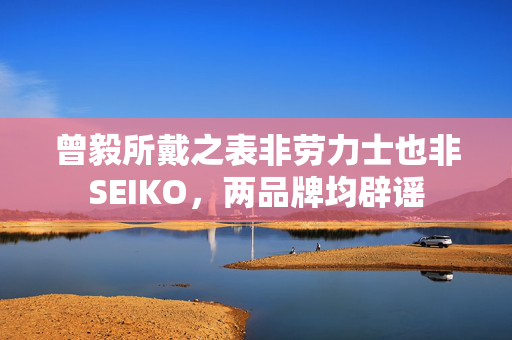 曾毅所戴之表非劳力士也非SEIKO，两品牌均辟谣