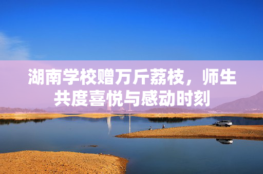 湖南学校赠万斤荔枝，师生共度喜悦与感动时刻