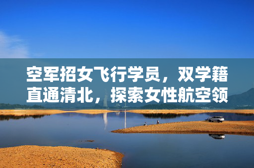 空军招女飞行学员，双学籍直通清北，探索女性航空领域的无限可能